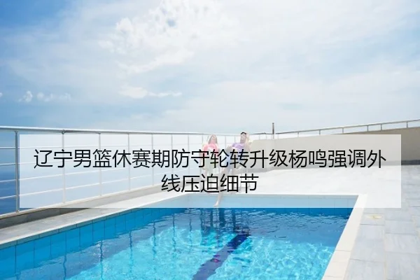 辽宁男篮休赛期防守轮转升级杨鸣强调外线压迫细节