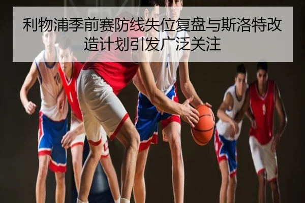 利物浦季前赛防线失位复盘与斯洛特改造计划引发广泛关注
