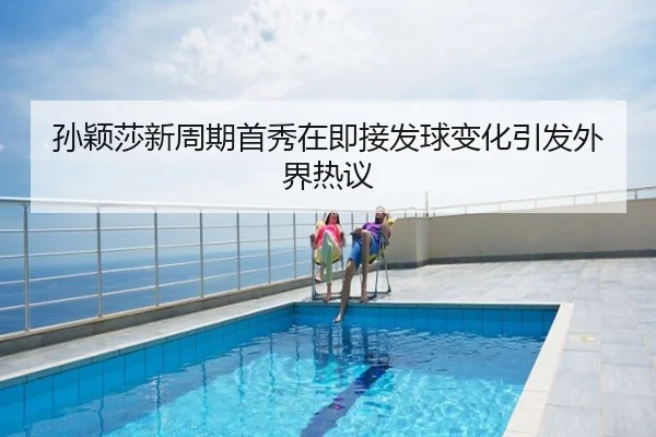孙颖莎新周期首秀在即接发球变化引发外界热议