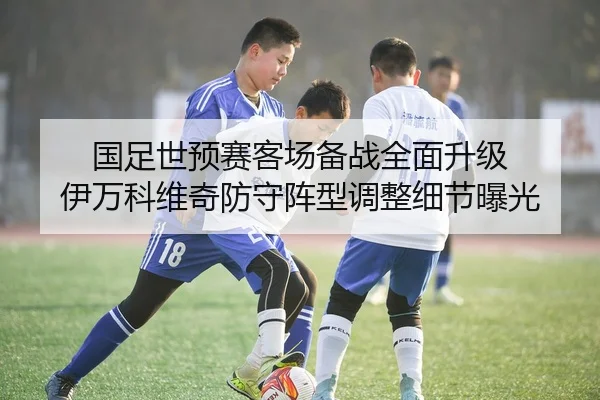 国足世预赛客场备战全面升级 伊万科维奇防守阵型调整细节曝光