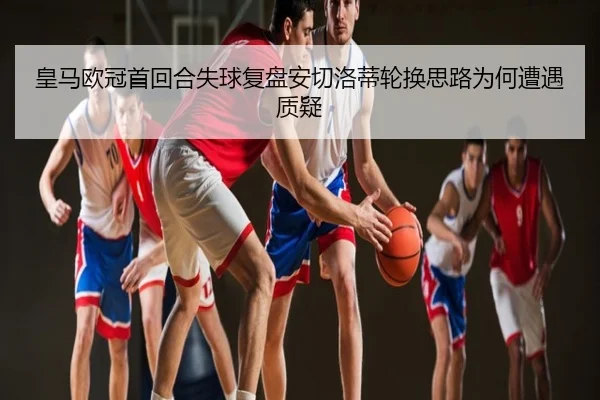 皇马欧冠首回合失球复盘安切洛蒂轮换思路为何遭遇质疑