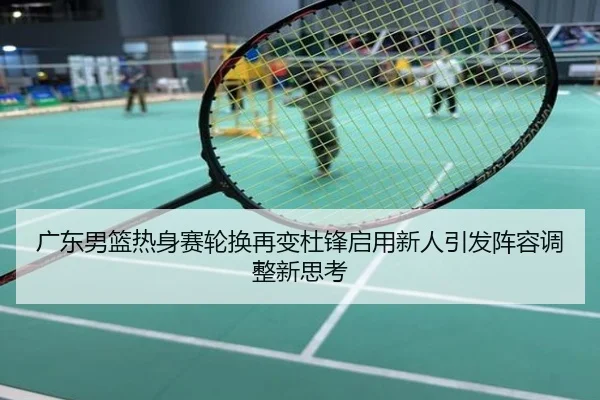 广东男篮热身赛轮换再变杜锋启用新人引发阵容调整新思考