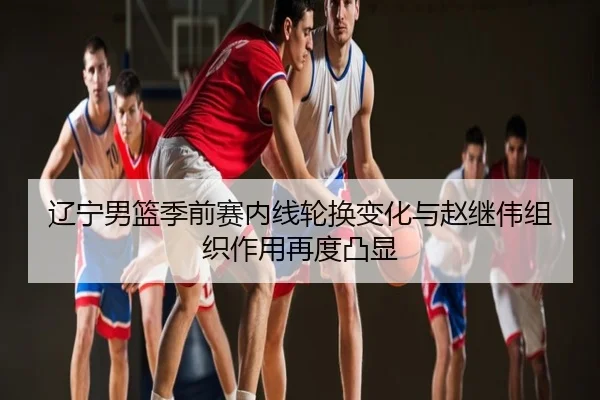 辽宁男篮季前赛内线轮换变化与赵继伟组织作用再度凸显